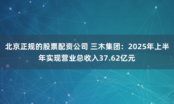 北京正规的股票配资公司 三木集团：2025年上半年实现营业总收入37.62亿元