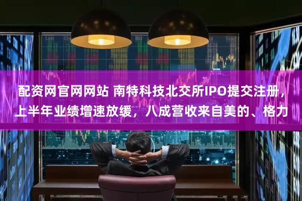 配资网官网网站 南特科技北交所IPO提交注册，上半年业绩增速放缓，八成营收来自美的、格力