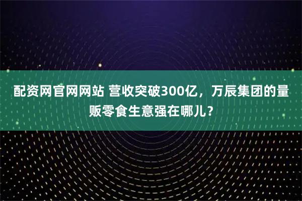 配资网官网网站 营收突破300亿，万辰集团的量贩零食生意强在哪儿？