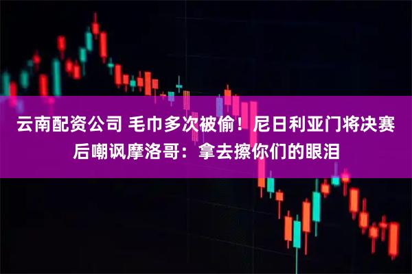 云南配资公司 毛巾多次被偷！尼日利亚门将决赛后嘲讽摩洛哥：拿去擦你们的眼泪