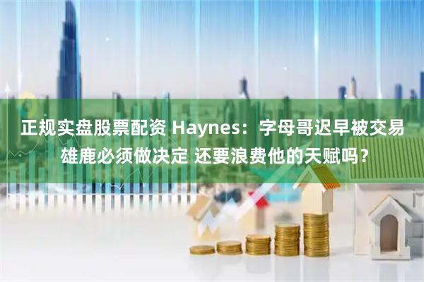 正规实盘股票配资 Haynes：字母哥迟早被交易 雄鹿必须做决定 还要浪费他的天赋吗？
