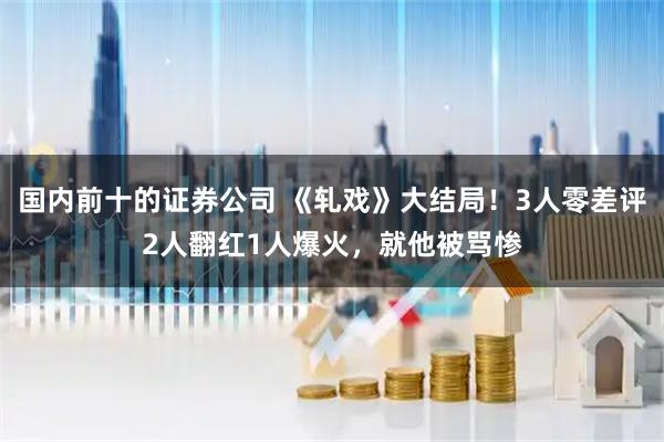 国内前十的证券公司 《轧戏》大结局！3人零差评2人翻红1人爆火，就他被骂惨