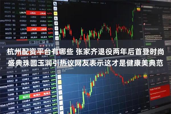 杭州配资平台有哪些 张家齐退役两年后首登时尚盛典珠圆玉润引热议网友表示这才是健康美典范