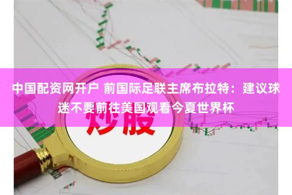 中国配资网开户 前国际足联主席布拉特：建议球迷不要前往美国观看今夏世界杯