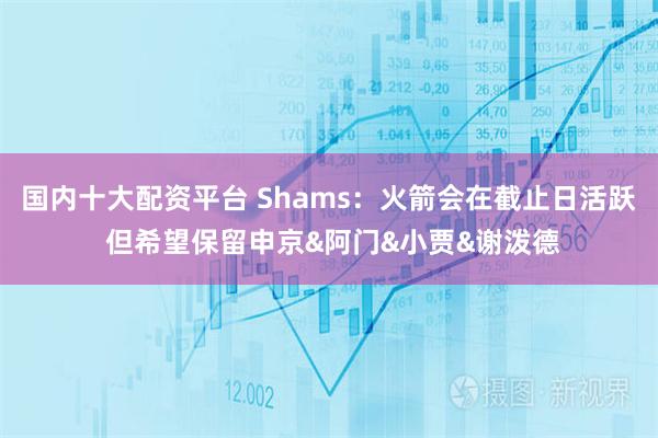 国内十大配资平台 Shams：火箭会在截止日活跃 但希望保留申京&阿门&小贾&谢泼德