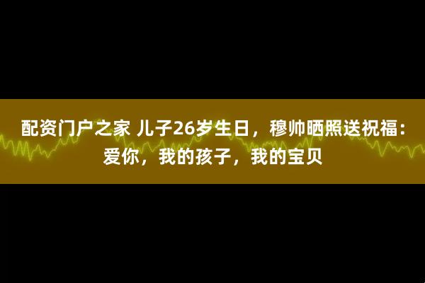 配资门户之家 儿子26岁生日，穆帅晒照送祝福：爱你，我的孩子，我的宝贝