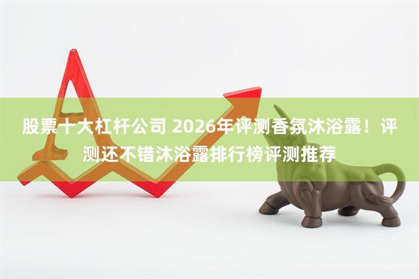 股票十大杠杆公司 2026年评测香氛沐浴露！评测还不错沐浴露排行榜评测推荐