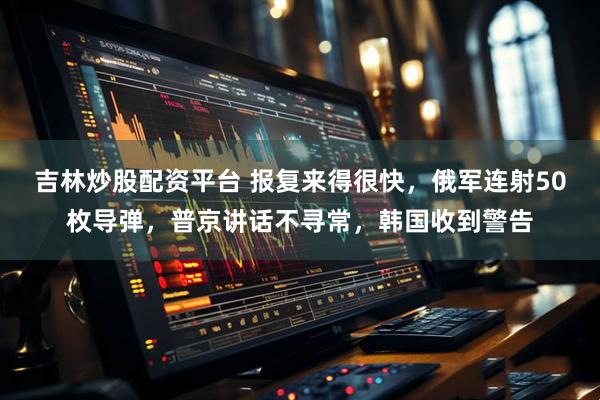 吉林炒股配资平台 报复来得很快，俄军连射50枚导弹，普京讲话不寻常，韩国收到警告