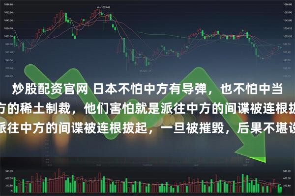 炒股配资官网 日本不怕中方有导弹，也不怕中当的核武器，甚至不怕中方的稀土制裁，他们害怕就是派往中方的间谍被连根拔起，一旦被摧毁，后果不堪设想