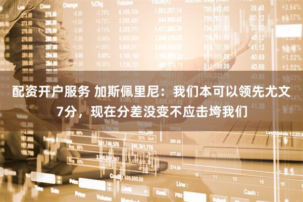 配资开户服务 加斯佩里尼：我们本可以领先尤文7分，现在分差没变不应击垮我们