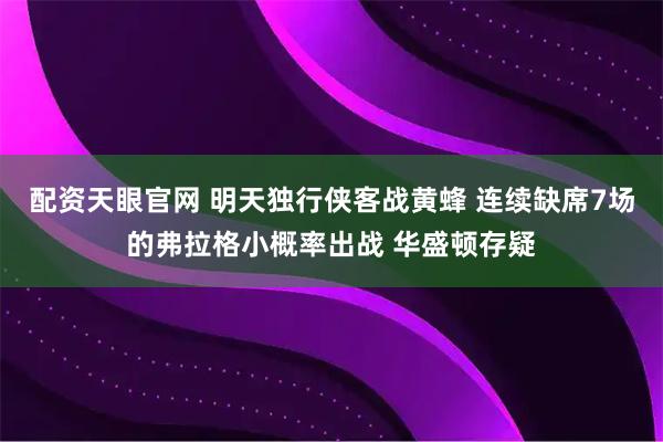 配资天眼官网 明天独行侠客战黄蜂 连续缺席7场的弗拉格小概率出战 华盛顿存疑