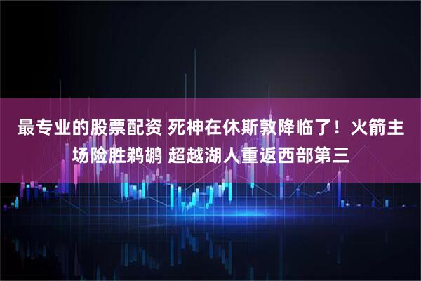 最专业的股票配资 死神在休斯敦降临了！火箭主场险胜鹈鹕 超越湖人重返西部第三