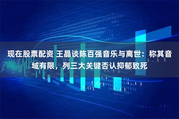 现在股票配资 王晶谈陈百强音乐与离世：称其音域有限，列三大关键否认抑郁致死