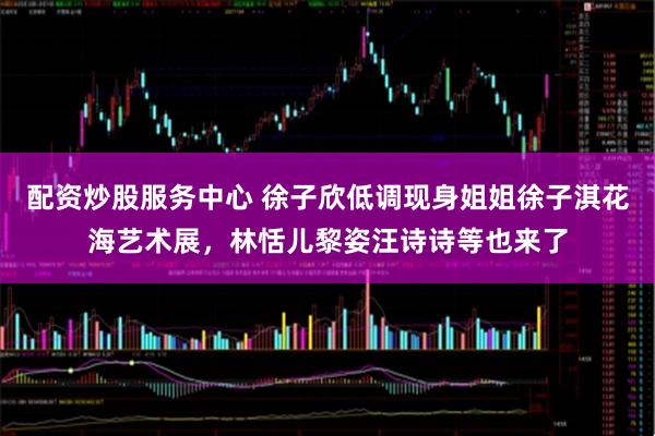 配资炒股服务中心 徐子欣低调现身姐姐徐子淇花海艺术展，林恬儿黎姿汪诗诗等也来了