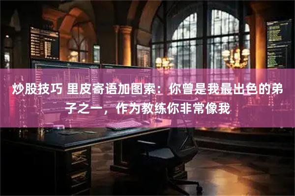 炒股技巧 里皮寄语加图索：你曾是我最出色的弟子之一，作为教练你非常像我